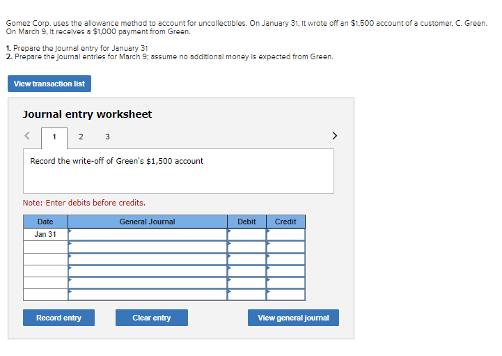 Gomez Corp. uses the allowance method to account for uncollectibles. On January 31, It wrote off an $1,500 account of a customer, C. Green.
On March 9, It recelves a $1,000 payment from Green.
1. Prepare the journal entry for January 31
2. Prepare the journal entries for March 9; assume no additional money is expected from Green.
View transaction list
Journal entry worksheet
1 2
3
Record the write-off of Green's $1,500 account
Note: Enter debits before credits.
Date
General Journal
Debit
Credit
Jan 31
Record entry
Clear entry
View general journal
