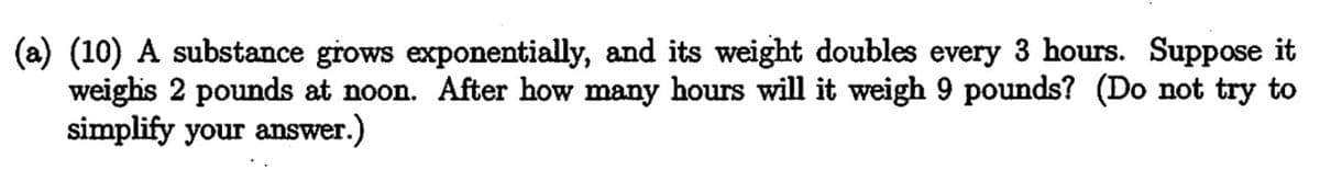 (a) (10) A substance grows exponentially, and its weight doubles every 3 hours. Suppose it
weighs 2 pounds at noon. After how many hours will it weigh 9 pounds? (Do not try to
simplify your answer.
)
