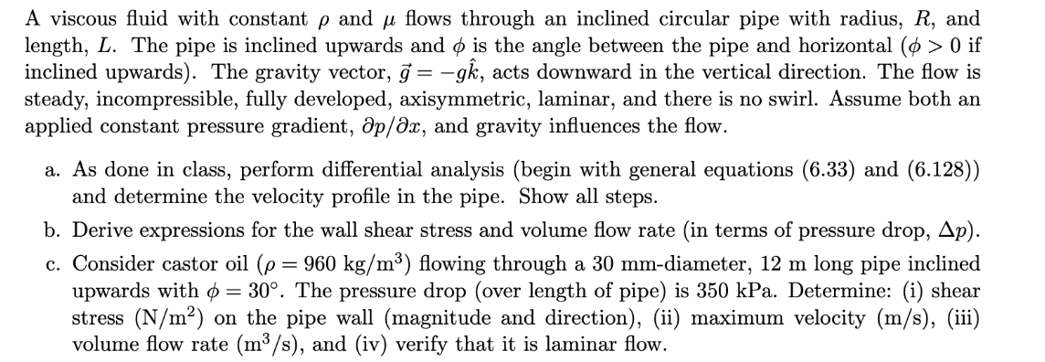 A viscous fluid with constant p and u flows through an inclined circular pipe with radius, R, and
length, L. The pipe is inclined upwards and ø is the angle between the pipe and horizontal (ø > 0 if
inclined upwards). The gravity vector, j = -gk, acts downward in the vertical direction. The flow is
steady, incompressible, fully developed, axisymmetric, laminar, and there is no swirl. Assume both an
applied constant pressure gradient, ôp/ðx, and gravity influences the flow.
a. As done in class, perform differential analysis (begin with general equations (6.33) and (6.128))
and determine the velocity profile in the pipe. Show all steps.
b. Derive expressions for the wall shear stress and volume flow rate (in terms of pressure drop, Ap).
960 kg/m³) flowing through a 30 mm-diameter, 12 m long pipe inclined
c. Consider castor oil (p
upwards with ø = 30°. The pressure drop (over length of pipe) is 350 kPa. Determine: (i) shear
stress (N/m²) on the pipe wall (magnitude and direction), (ii) maximum velocity (m/s), (iii)
volume flow rate (m³ /s), and (iv) verify that it is laminar flow.
