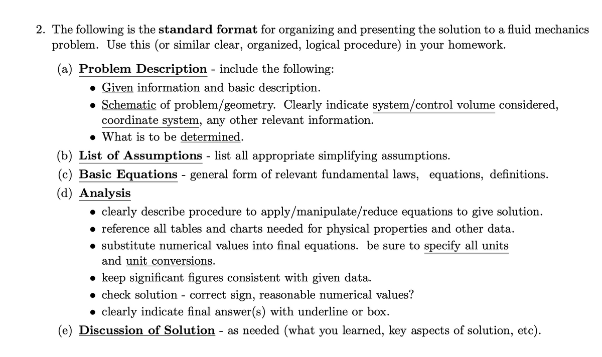 2. The following is the standard format for organizing and presenting the solution to a fluid mechanics
problem. Use this (or similar clear, organized, logical procedure) in your homework.
(a) Problem Description - include the following:
• Given information and basic description.
• Schematic of problem/geometry. Clearly indicate system/control volume considered,
coordinate system, any other relevant information.
• What is to be determined.
(b) List of Assumptions - list all appropriate simplifying assumptions.
(c) Basic Equations - general form of relevant fundamental laws, equations, definitions.
(d) Analysis
clearly describe procedure to apply/manipulate/reduce equations to give solution.
• reference all tables and charts needed for physical properties and other data.
• substitute numerical values into final equations. be sure to specify all units
and unit conversions.
• keep significant figures consistent with given data.
• check solution - correct sign, reasonable numerical values?
• clearly indicate final answer(s) with underline or box.
(e) Discussion of Solution - as needed (what you learned, key aspects of solution, etc).
