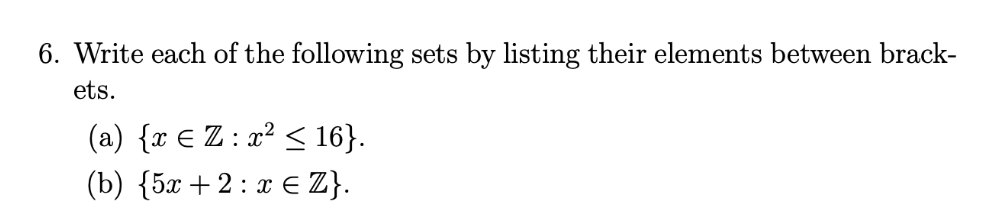 6. Write each of the following sets by listing their elements between brack-
ets.
(a) {x E Z : x² < 16}.
(b) {5x +2 : x E Z}.
