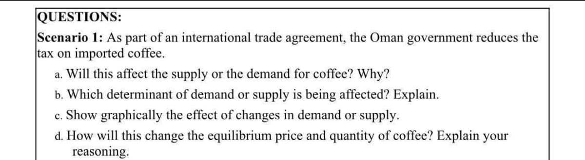 QUESTIONS:
Scenario 1: As part of an international trade agreement, the Oman government reduces the
tax on imported coffee.
a. Will this affect the supply or the demand for coffee? Why?
b. Which determinant of demand or supply is being affected? Explain.
c. Show graphically the effect of changes in demand or supply.
d. How will this change the equilibrium price and quantity of coffee? Explain your
reasoning.
