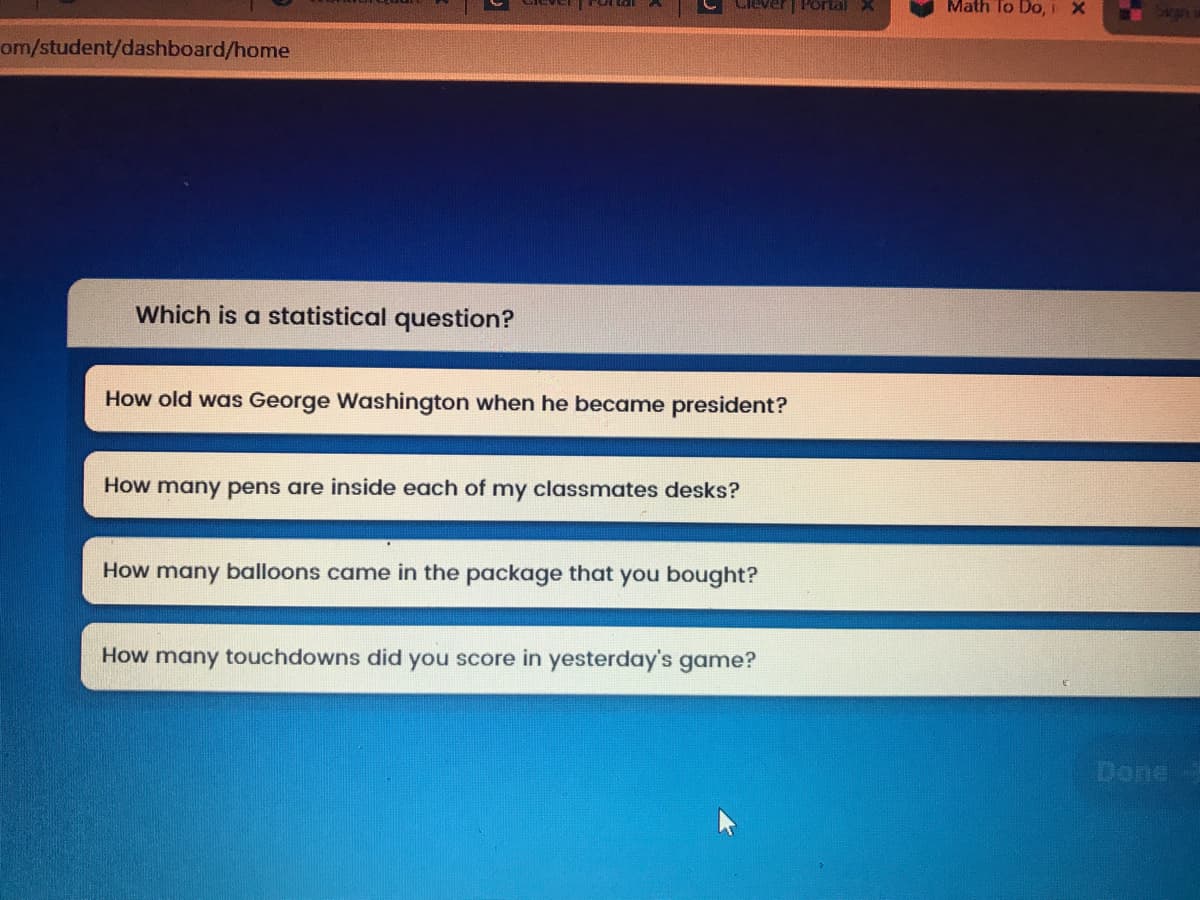 Portal X
Math To Do, IX
om/student/dashboard/home
Which is a statistical question?
How old was George Washington when he became president?
How many pens are inside each of my classmates desks?
How many balloons came in the package that you bought?
How many touchdowns did you score in yesterday's game?
Done
