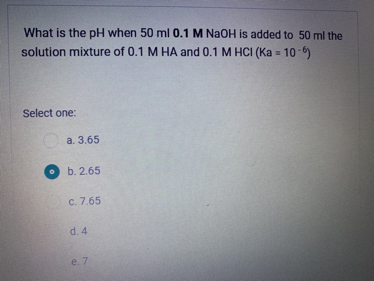 What is the pH when 50 ml 0.1 M NaOH is added to 50 ml the
solution mixture of 0.1 M HA and 0.1 M HCI (Ka = 10-6)
Select one:
a. 3.65
b. 2.65
C. 7.65
d. 4
e.
