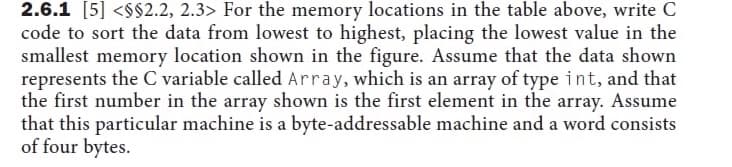 2.6.1 [5] <$$2.2, 2.3> For the memory locations in the table above, write C
code to sort the data from lowest to highest, placing the lowest value in the
smallest memory location shown in the figure. Assume that the data shown
represents the C variable called Array, which is an array of type int, and that
the first number in the array shown is the first element in the array. Assume
that this particular machine is a byte-addressable machine and a word consists
of four bytes.
