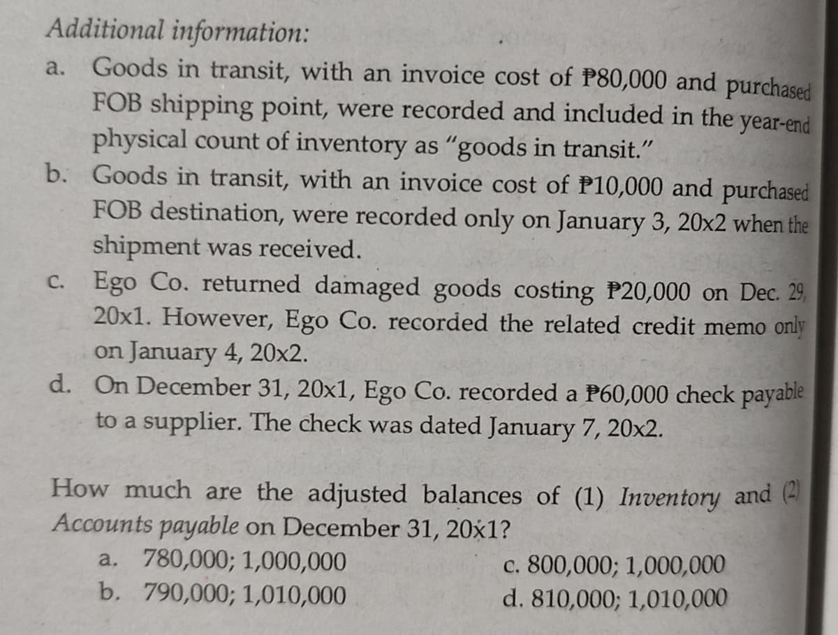 Additional information:
Goods in transit, with an invoice cost of P80,000 and purchased
FOB shipping point, were recorded and included in the year-end
physical count of inventory as "goods in transit."
b. Goods in transit, with an invoice cost of P10,000 and purchased
FOB destination, were recorded only on January 3, 20x2 when the
shipment was received.
C. Ego Co. returned damaged goods costing P20,000 on Dec. 29,
20x1. However, Ego Co. recorded the related credit memo only
on January 4, 20x2.
d. On December 31, 20x1, Ego Co. recorded a P60,000 check payable
to a supplier. The check was dated January 7, 20x2.
a.
How much are the adjusted balances of (1) Inventory and (4
Accounts payable on December 31, 20x1?
a. 780,000; 1,000,000
b. 790,000; 1,010,000
c. 800,000; 1,000,000
d. 810,000; 1,010,000
