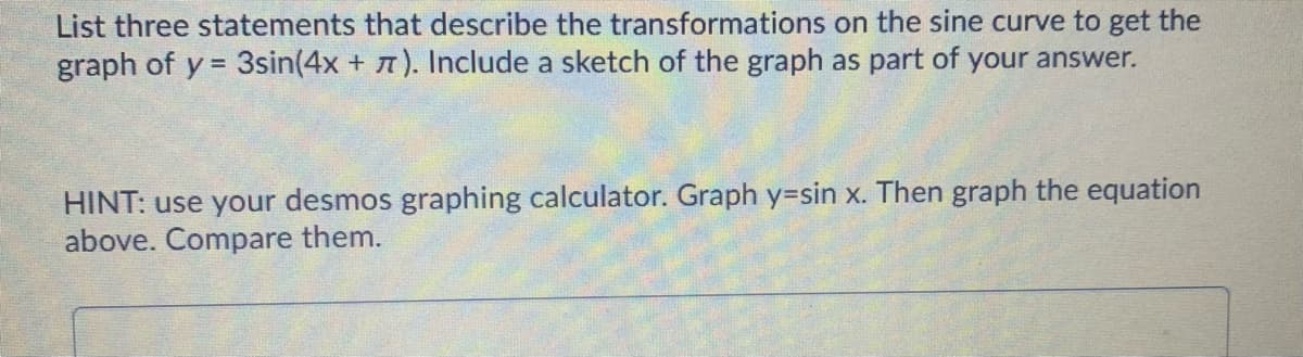 List three statements that describe the transformations on the sine curve to get the
graph of y = 3sin(4x + T). Include a sketch of the graph as part of your answer.
HINT: use your desmos graphing calculator. Graph y=sin x. Then graph the equation
above. Compare them.
