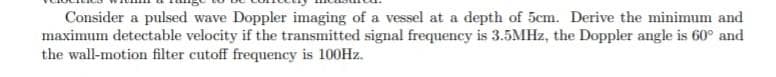 Consider a pulsed wave Doppler imaging of a vessel at a depth of 5cm. Derive the minimum and
maximum detectable velocity if the transmitted signal frequency is 3.5MHZ, the Doppler angle is 60° and
the wall-motion filter cutoff frequency is 100HZ.
