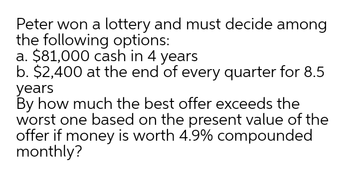 Peter won a lottery and must decide among
the following options:
a. $81,000 cash in 4 years
b. $2,400 at the end of every quarter for 8.5
years
By how much the best offer exceeds the
worst one based on the present value of the
offer if money is worth 4.9% compounded
monthly?
