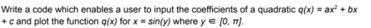 Write a code which enables a user to input the coefficients of a quadratic q(x) = ax + bx
+ c and plot the function q(x) for x = sin(y) where y e [0, T]).
