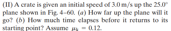 (II) A crate is given an initial speed of 3.0 m/s up the 25.0°
plane shown in Fig. 4–60. (a) How far up the plane will it
go? (b) How much time elapses before it returns to its
starting point? Assume uk = 0.12.
