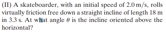 (II) A skateboarder, with an initial speed of 2.0 m/s, rolls
virtually friction free down a straight incline of length 18 m
in 3.3 s. At what angle 0 is the incline oriented above the
horizontal?
