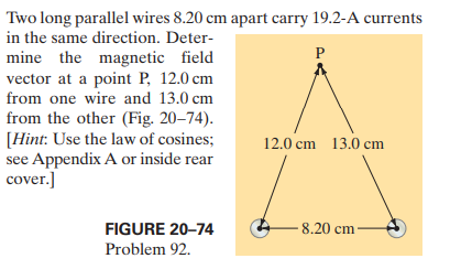 Two long parallel wires 8.20 cm apart carry 19.2-A currents
in the same direction. Deter-
mine the magnetic field
vector at a point P, 12.0 cm
from one wire and 13.0 cm
from the other (Fig. 20-74).
[Hint: Use the law of cosines;
see Appendix A or inside rear
cover.]
P
12.0 cm 13.0 cm
FIGURE 20-74
- 8.20 cm·
Problem 92.
