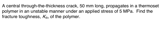 ### Problem Statement

A central through-the-thickness crack, 50 mm long, propagates in a thermoset polymer in an unstable manner under an applied stress of 5 MPa. Find the fracture toughness, \( K_{Ic} \), of the polymer.

### Solution

To determine the fracture toughness \( K_{Ic} \) of the polymer, we can use the following standard equation for fracture mechanics in materials science:

\[ K_{Ic} = Y \sigma \sqrt{\pi a} \]

Where:
- \( K_{Ic} \) is the fracture toughness.
- \( Y \) is a dimensionless geometric factor which can often be approximated as 1 for central cracks in large plates.
- \( \sigma \) is the applied stress.
- \( a \) is the half-length of the crack.

Given:
- Crack length (\( 2a \)) = 50 mm, hence \( a = 25 \) mm = 0.025 m.
- Applied stress (\( \sigma \)) = 5 MPa = 5 × 10^6 Pa.
- Assuming \( Y = 1 \).

### Calculations

\[ K_{Ic} = 1 \times 5 \times 10^6 \times \sqrt{\pi \times 0.025} \]

\[ K_{Ic} = 5 \times 10^6 \times \sqrt{0.07854} \]

\[ K_{Ic} = 5 \times 10^6 \times 0.280 \]

\[ K_{Ic} \approx 1.4 \times 10^6 \, \text{Pa} \cdot \sqrt{\text{m}} \]

### Conclusion

The fracture toughness \( K_{Ic} \) of the thermoset polymer is approximately 1.4 MPa·m\uprhalf.