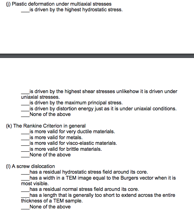 ### Materials Science and Engineering Quiz

#### Question (j): Plastic Deformation under Multiaxial Stresses
Plastic deformation under multiaxial stresses:
- ___ is driven by the highest hydrostatic stress.

#### Multiple Choice Sub-questions:
___ is driven by the highest shear stresses unlike how it is driven under uniaxial stresses.  
___ is driven by the maximum principal stress.  
___ is driven by distortion energy just as it is under uniaxial conditions.  
___ None of the above

#### Question (k): The Rankine Criterion in General
The Rankine Criterion in general:
- ___ is more valid for very ductile materials.
- ___ is more valid for metals.
- ___ is more valid for visco-elastic materials.
- ___ is more valid for brittle materials.
- ___ None of the above

#### Question (l): Screw Dislocation
A screw dislocation:
- ___ has a residual hydrostatic stress field around its core.
- ___ has a width in a TEM image equal to the Burgers vector when it is most visible.
- ___ has a residual normal stress field around its core.
- ___ has a length that is generally too short to extend across the entire thickness of a TEM sample.
- ___ None of the above

---

*Note: In this quiz, there are no graphs or diagrams provided. For each question, carefully consider the properties and behaviors of materials under different stress conditions and apply your knowledge of material science principles.*