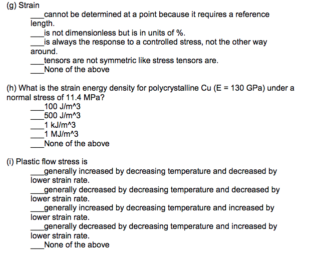 ### Mechanical Engineering Concepts

#### (g) Strain
Strain is a measure of deformation representing the displacement between particles in a material body. Consider the following statements about strain:
- ___ cannot be determined at a point because it requires a reference length.
- ___ is not dimensionless but is in units of %.
- ___ is always the response to a controlled stress, not the other way around.
- ___ tensors are not symmetric like stress tensors are.
- ___ None of the above.

#### (h) What is the strain energy density for polycrystalline Cu (E = 130 GPa) under a normal stress of 11.4 MPa?
Strain energy density is the energy stored in a material per unit volume due to deformation. Given the elastic modulus (E) of polycrystalline copper and the normal stress applied, choose the correct energy density:
- ___ 100 J/m^3
- ___ 500 J/m^3
- ___ 1 kJ/m^3
- ___ 1 MJ/m^3
- ___ None of the above

#### (i) Plastic flow stress is
Plastic flow stress refers to the stress required to continue deforming a material plastically. The following statements describe how temperature and strain rate may affect plastic flow stress:
- ___ generally increased by decreasing temperature and decreased by lower strain rate.
- ___ generally decreased by decreasing temperature and decreased by lower strain rate.
- ___ generally increased by decreasing temperature and increased by lower strain rate.
- ___ generally decreased by decreasing temperature and increased by lower strain rate.
- ___ None of the above