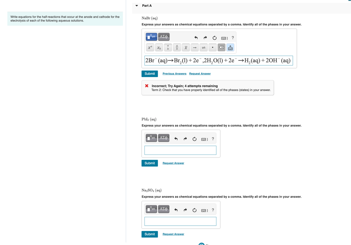 Part A
Write equations for the half-reactions that occur at the anode and cathode for the
NaBr (aq)
electrolysis of each of the following aqueous solutions.
Express your answers as chemical equations separated by a comma. Identify all of the phases in your answer.
ΑΣφ.
画]?
a
a
ха
2Br (aq)→Br, (1) + 2e¯,2H,O(1) +2e¯→H,(aq)+ 20H¯(aq)
Submit
Previous Answers Request Answer
X Incorrect; Try Again; 4 attempts remaining
Term 2: Check that you have properly identified all of the phases (states) in your answer.
Pbl2 (aq)
Express your answers as chemical equations separated by a comma. Identify all of the phases in your answer.
ΑΣφ.
圈]?
Submit
Request Answer
Na2SO4 (aq)
Express your answers as chemical equations separated by a comma. Identify all of the phases in your answer.
ΑΣφ
?
Submit
Request Answer
