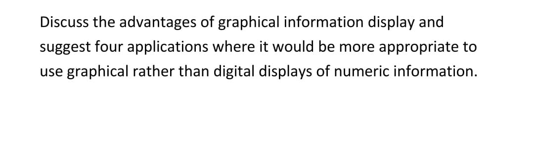 Discuss the advantages of graphical information display and
suggest four applications where it would be more appropriate to
use graphical rather than digital displays of numeric information.