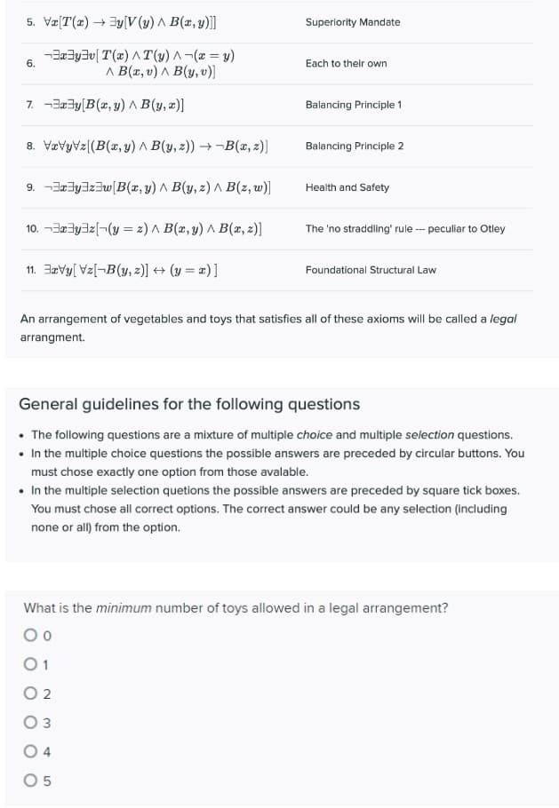 5. Vz[T(x) + 3y[V (y) ^ B(x, y)]]
Superiority Mandate
-Ba3y3v[ T(x) A T(y) A-(2 = y)
6.
Each to their own
Λ Β(π, υ) Λ (ψ, υ]
7. -3a3y[B(x,y) ^ B(y, x)]
Balancing Principle 1
8. Vævyvz[(B(x, y) ^ B(y, z)) → ¬B(x, z)]
Balancing Principle 2
9. -3Jy3z3w[B(x, y) ^ B(y, z) A B(z,w)]
Health and Safety
10. -3a3yaz(¬(y = z) A B(x, y) A B(x, z)]
The 'no straddling' rule - peculiar to Otley
11. Jarvy[ Vz[¬B(y, z)] + (y = x) ]
Foundational Structural Law
An arrangement of vegetables and toys that satisfies all of these axioms will be called a legal
arrangment.
General guidelines for the following questions
• The following questions are a mixture of multiple choice and multiple selection questions.
• In the multiple choice questions the possible answers are preceded by circular buttons. You
must chose exactly one option from those avalable.
• In the multiple selection quetions the possible answers are preceded by square tick boxes.
You must chose all correct options. The correct answer could be any selection (including
none or all) from the option.
What is the minimum number of toys allowed in a legal arrangement?
01
O 2
O 3
4
O 5
