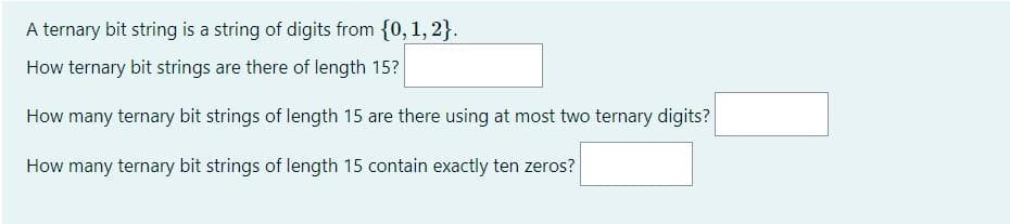 A ternary bit string is a string of digits from {0, 1, 2}.
How ternary bit strings are there of length 15?
How many ternary bit strings of length 15 are there using at most two ternary digits?
How many ternary bit strings of length 15 contain exactly ten zeros?
