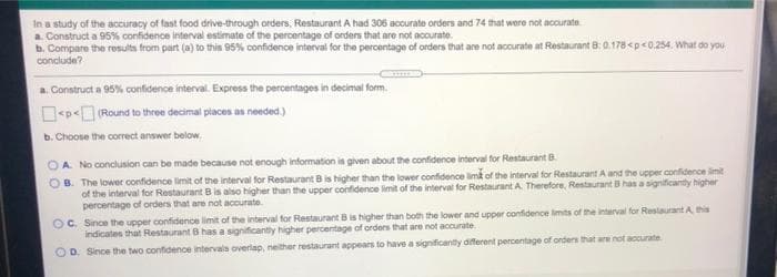 In a study of the accuracy of fast food drive-through orders, Restaurant A had 306 accurate orders and 74 that were not acurate
a. Construct a 95% confidence interval estimate of the percentage of orders that are not accurate.
b. Compare the results from part (a) to this 95% confidence interval for the percentage of orders that are not accurate at Restaurant B:0.178<p<0,254. What do you
conclude?
a. Construct a 95% confidence interval. Express the percentages in decimal form.
<p< (Round to three decimal places as noeded)
b. Choose the correct answer below.
OA No conclusion can be made because not enough information is given about the confidence interval for Restaurant B.
OB. The lower confidence limit of the interval for Restaurant Bis higher than the lower confidence limk of the interval for Restaurant A and the upper confidence limit
of the interval for Restaurant B is also higher than the upper confidence limit of the interval for Restaurant A. Therefore, Restaurant B has a significantly higher
percentage of orders that are not accurate.
OC. Since the uppet confidence limit of the interval for Restaurant Bis higher than both the lower and upper confidence limits of the interval for Restaurant A this
indicates that Restaurant B has a significantly higher percentage of orders that are not accurate.
D. Since the two confidence intervals overlap, neither restaurant appears to have a significantly diferent percentage of orders that are not accurate
