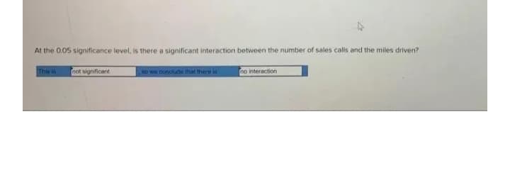 At the 0.05 significance level, is there a significant interaction between the number of sales calls and the miles driven?
This i
not significant
so we nonclude that there is
no interaction
