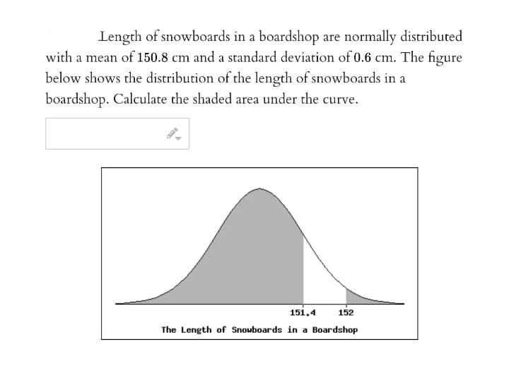 Length of snowboards in a boardshop are normally distributed
with a mean of 150.8 cm and a standard deviation of 0.6 cm. The figure
below shows the distribution of the length of snowboards in a
boardshop. Calculate the shaded area under the curve.
151.4
152
The Length of Snouboards in a Boardshop
