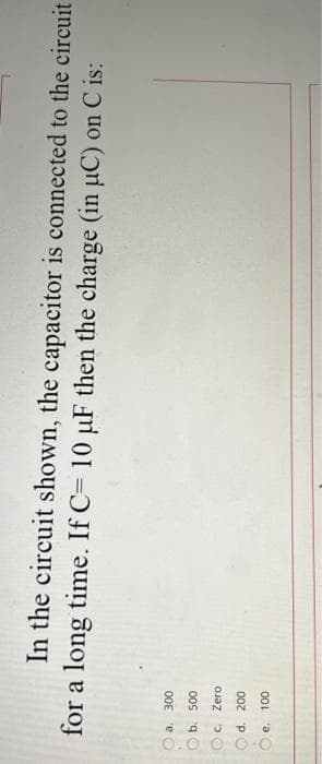 0.0 O O O
In the circuit shown, the capacitor is connected to the circuit
for a long time. If C= 10 µF then the charge (in uC) on C is:
a. 300
b. 500
Zero
d. 200
e. 100
