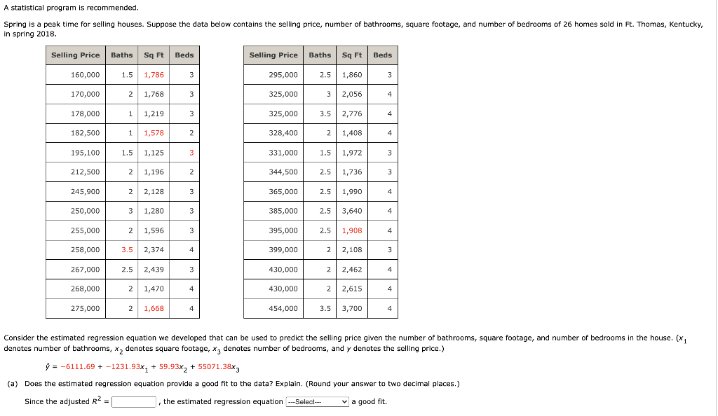 A statistical program is recommended.
Spring is a peak time for selling houses. Suppose the data below contains the selling price, number of bathrooms, square footage, and number of bedrooms of 26 homes sold in Ft. Thomas, Kentucky,
in spring 2018.
Selling Price
Baths
Sq Ft
Beds
Selling Price
Baths
Sq Ft
Beds
160,000
1.5
1,786
3
295,000
2.5
1,860
3
170,000
2
1,768
3
325,000
3
2,056
4
178,000
1
1,219
3
325,000
3.5 2,776
4
182,500
1.
1,578
2
328,400
2
1,408
4
195,100
1.5
1,125
3
331,000
1.5
1,972
212,500
2
1,196
2
344,500
2.5
1,736
3
245,900
2
2,128
3
365,000
2.5
1,990
4
250,000
3
1,280
3
385,000
2.5
3,640
4
255,000
2
1,596
3
395,000
2.5
1,908
4
258,000
3.5
2,374
4
399,000
2
2,108
3
267,000
2.5
2,439
3
430,000
2
2,462
4
268,000
2
1,470
4
430,000
2
2,615
4
275,000
2
1,668
4
454,000
3.5
3,700
4
Consider the estimated regression equation we developed that can be used to predict the selling price given the number of bathrooms, square footage, and number of bedrooms in the house. (x,
denotes number of bathrooms, x, denotes square footage, x, denotes number of bedrooms, and y denotes the selling price.)
9 = -6111.69 + -1231.93x, + 59.93x, + 55071.38x,
(a) Does the estimated regression equation provide a good fit to the data? Explain. (Round your answer to two decimal places.)
Since the adjusted R2
, the estimated regression equation --Select-
v a good fit.
