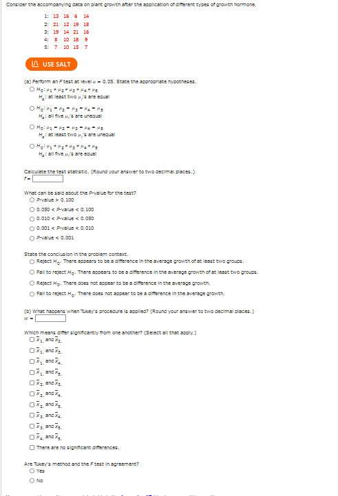 Consider the accompanying data on plant growth after the application of different types of growth harmane.
1: 13 15 6 14
2: 21 12 19 18
3: 19 14 21 16
4: 8 10 18 9
5: 7 10 15 7
A USE SALT
(3) Perform an Ftest at level a - 0.05. State the appropriate hypotheses.
H: at least two s are equal
H: all five /'s are unequal
O Ho: P - Pz - - P4-
H: at least two H,s are unequal
O Ho * ":* ":* "4* Fs
H: all five u's are equal
Calculate the test statistic. (Round your answer to two decimal places.)
What can be sald about the Pvalue for the test?
OPvalue > 0.100
O 0.050 < P-value < 0.100
O 0.010 < Pvalue < 0.050
O 0.001 < Pvalue < 0.010
O P-value < 0.001
State the concluslon in the problem contect.
O Reject H.. There appears to be a difference in the average growth of at least two groups.
O Fall to reject Hp. There appears to be a difference in the average growth of at least two groups.
O Reject He. There does not appear to be a diference in the average growth.
O Fall to reject H.. There does not appear to be a difference in the average growth.
(D) What happens when Tukey's procedure is appled? (Round your answer to two decimal places.)
Which means differ significantly from one another? (Select all that apply.)
O, and
07, and
07, andi,
O7, and .
07, and .
07, and
O7, and.
O7, and .
O7, and .
O There are no significant differences.
Are Tukey's method and the Ftest in agreement?
O Yes
O No
