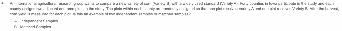 4.
An international agricultural research group wants to compare a new variety of corn (Variety B) with a widely used standard (Variety A). Forty counties in lowa participate in the study and each
county assigns two adjacent one-acre plots to the study. The plots within each county are randomly assigned so that one plot receives Variety A and one plot receives Variety B. After the harvest,
corn yield is measured for each plot. Is this an example of two independent samples or matched samples?
O A. Independent Samples
O B. Matched Samples
