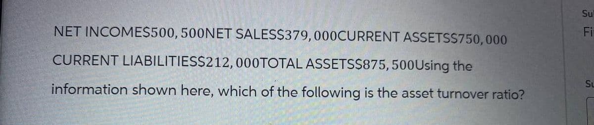 Sul
Fi
NET INCOME$500, 500NET SALES$379,000CURRENT ASSETS$750,000
CURRENT LIABILITIES$212, 000TOTAL ASSETS$875, 500 Using the
information shown here, which of the following is the asset turnover ratio?
Su