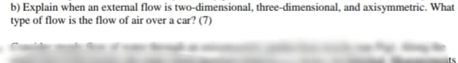 b) Explain when an external flow is two-dimensional, three-dimensional, and axisymmetric. What
type of flow is the flow of air over a car? (7)
