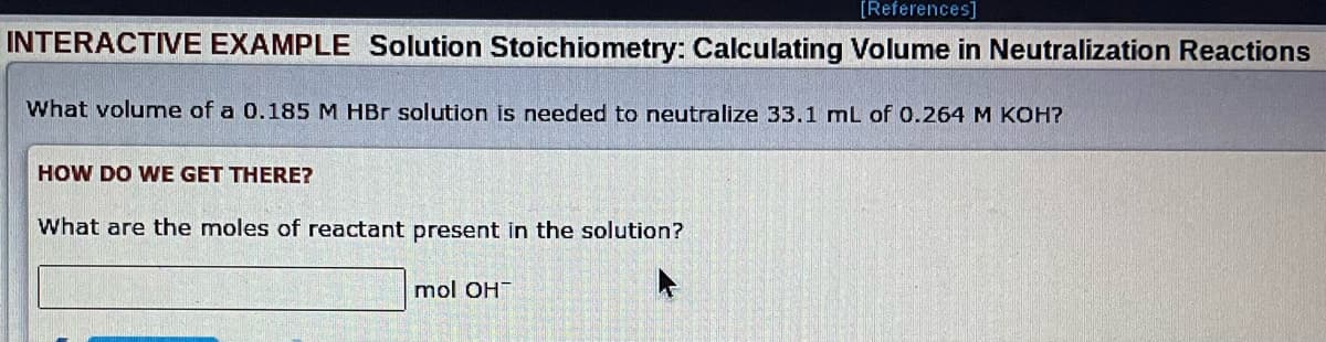 [References]
INTERACTIVE EXAMPLE Solution Stoichiometry: Calculating Volume in Neutralization Reactions
What volume of a 0.185 M HBr solution is needed to neutralize 33.1 mL of 0.264 M KOH?
HOW DO WE GET THERE?
What are the moles of reactant present in the solution?
mol OH