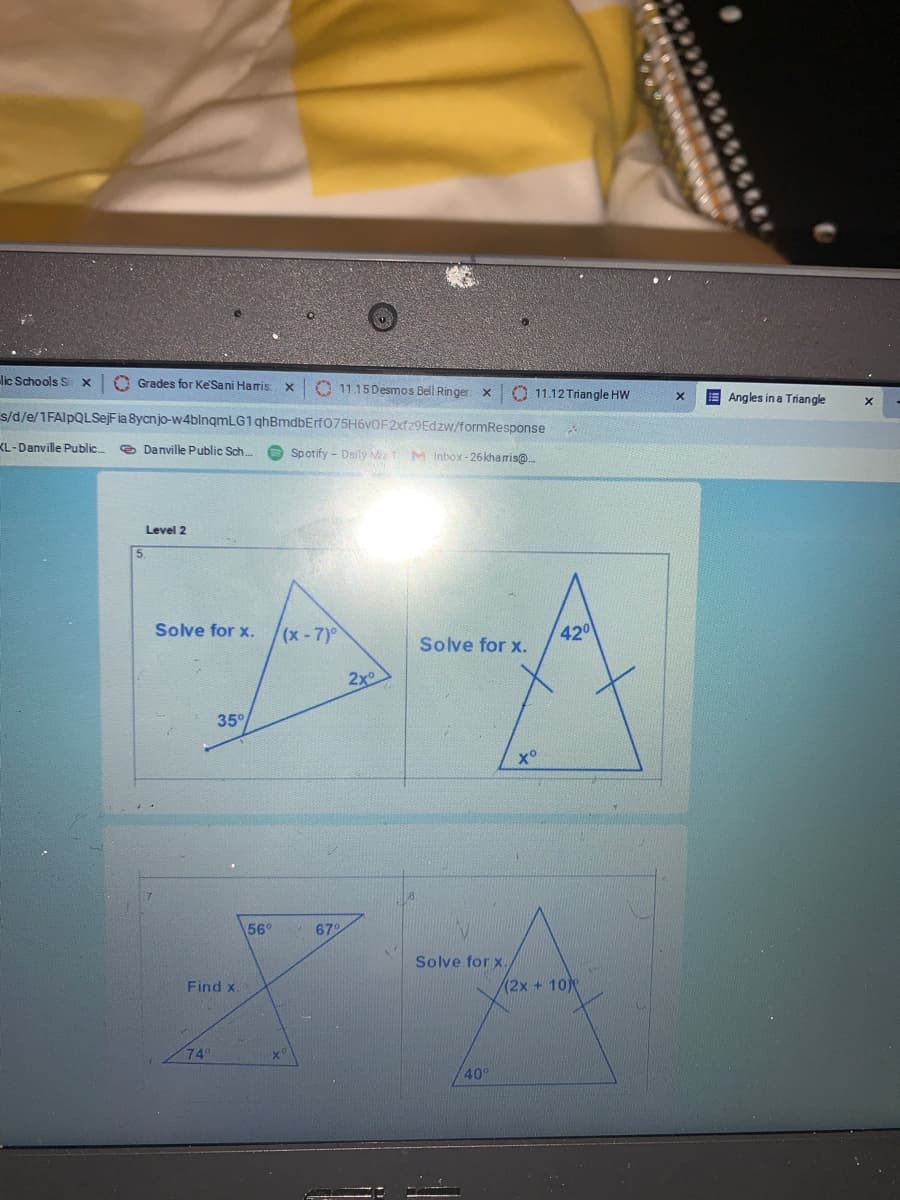 lịc Schools S x
O Grades for Ke'Sani Haris
O 11.15 Desmos Bell Ringer x
O 11.12 Triangle HW
E Angles in a Triangle
s/d/e/1FAlpQLSejFia 8ycnjo-w4blnqmLG1 qhBmdbErf075H6vOF2xfz9Edzw/formResponse
KL-Danville Public..
e Danville Public Sch.
O Spotify - Dsily M1 M Inbox-26kharis@..
Level 2
5.
Solve for x.
x-7)0
420
Solve for x.
2x
35°
x°
56°
679
Solve for x.
Find x
(2x + 10
74
40
