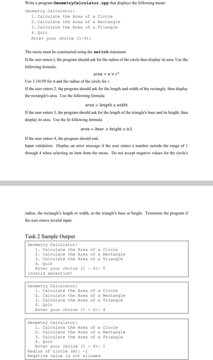 Write a program GeometryCalculator.cpp that displays the following menu:
Geometry Calculator:
1. Calculate the Area of a Circle
2. Calculate the Area of a Rectangle
3. Calculate the Area of a Triangle
4. Quit
Enter your choice (1-4) :
The menu must be constructed using the switch statement.
If the user enters 1, the program should ask for the radius of the circle then display its area. Use the
following formula:
area = n xX r2
Use 3.14159 for a and the radius of the circle for r.
If the user enters 2, the program should ask for the length and width of the rectangle, then display
the rectangle's area. Use the following formula:
area = length x width
If the user enters 3, the program should ask for the length of the triangle's base and its height, then
display its area. Use the fo following formula:
area = base x height x 0.5
If the user enters 4, the program should end.
Input validation: Display an error message if the user enters a number outside the range of 1
through 4 when selecting an item from the menu. Do not accept negative values for the circle's
radius, the rectangle's length or width, or the triangle's base or height. Terminate the program if
the user enters invalid input.
Task 2 Sample Output
Geometry Calculator:
1. Calculate the Area of a Circle
2. Calculate the Area of a Rectangle
3. Calculate the Area of a Triangle
4. Quit
Enter your choice (1 - 4): 5
Invalid selection!
Geometry Calculator:
1. Calculate the Area of a Circle
2. Calculate the Area of a Rectangle
3. Calculate the Area of a Triangle
4. Quit
Enter your choice (1 - 4): 4
Geometry Calculator:
1. Calculate the Area of a Circle
2. Calculate the Area of a Rectangle
3. Calculate the Area of a Triangle
4. Quit
Enter your choice (1 - 4): 1
Radius of circle (m) : -1
Negative value is not allowed
