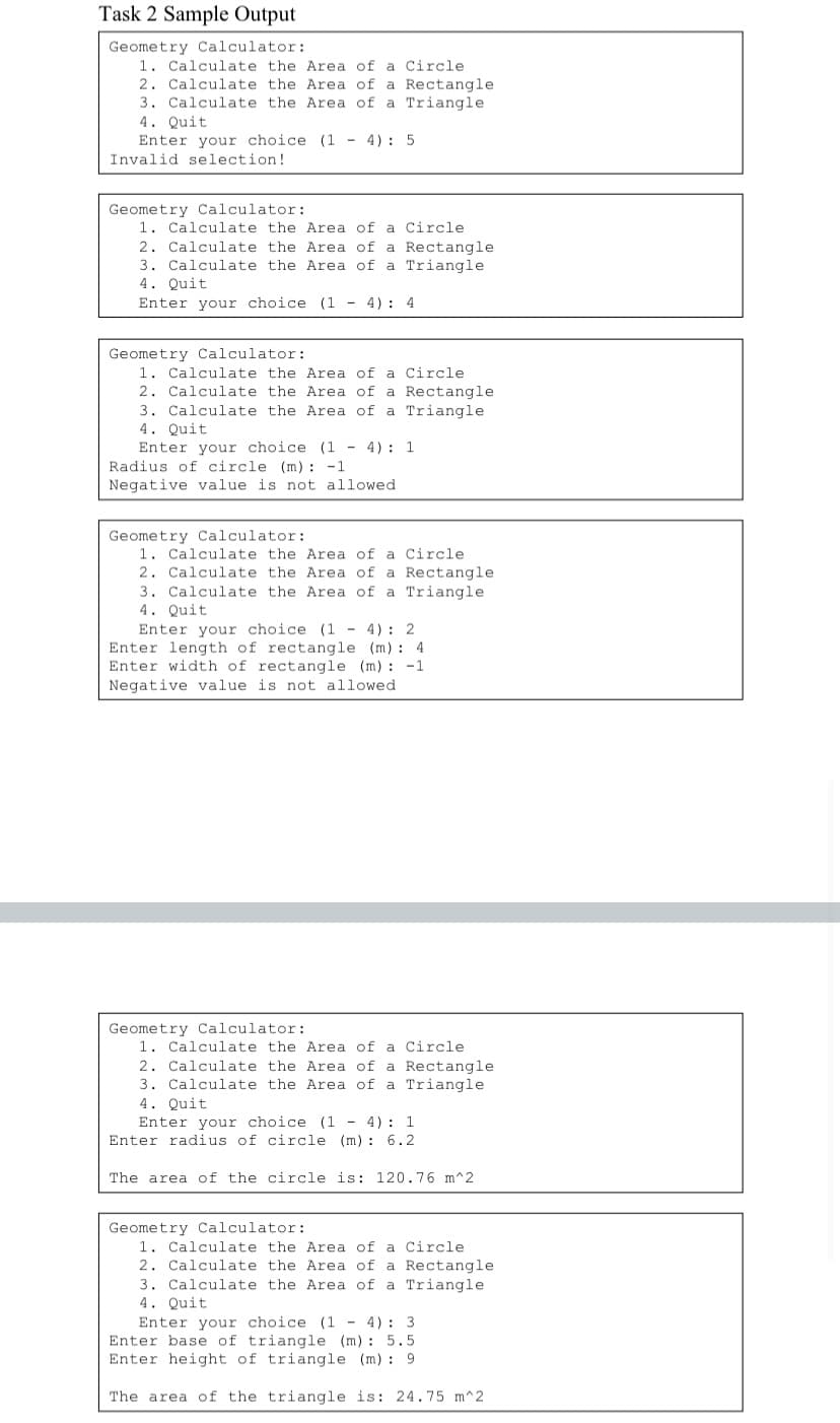 Task 2 Sample Output
Geometry Calculator:
1. Calculate the Area of a Circle
2. Calculate the Area of a Rectangle
3. Calculate the Area of a Triangle
4. Quit
Enter your choice (1 - 4): 5
Invalid selection!
Geometry Calculator:
1. Calculate the Area of a Circle
2. Calculate the Area of a Rectangle
3. Calculate the Area of a Triangle
4. Quit
Enter your choice (1 - 4): 4
Geometry Calculator:
1. Calculate the Area of a Circle
2. Calculate the Area of a Rectangle
3. Calculate the Area of a Triangle
4. Quit
Enter your choice (1 - 4): 1
Radius of circle (m) : -1
Negative value is not allowed
Geometry Calculator:
1. Calculate the Area of a Circle
2. Calculate the Area of a Rectangle
3. Calculate the Area of a Triangle
4. Quit
Enter your choice (1 - 4): 2
Enter length of rectangle (m) : 4
Enter width of rectangle (m) : -1
Negative value is not allowed
Geometry Calculator:
1. Calculate the Area of a Circle
2. Calculate the Area of a Rectangle
3. Calculate the Area of a Triangle
4. Quit
Enter your choice (1 - 4): 1
Enter radius of circle (m) : 6.2
The area of the circle is: 120.76 m^2
Geometry Calculator:
1. Calculate the Area of a Circle
2. Calculate the Area of a Rectangle
3. Calculate the Area of a Triangle
4. Quit
Enter your choice (1 - 4): 3
Enter base of triangle (m): 5.5
Enter height of triangle (m) : 9
The area of the triangle is: 24.75 m^2
