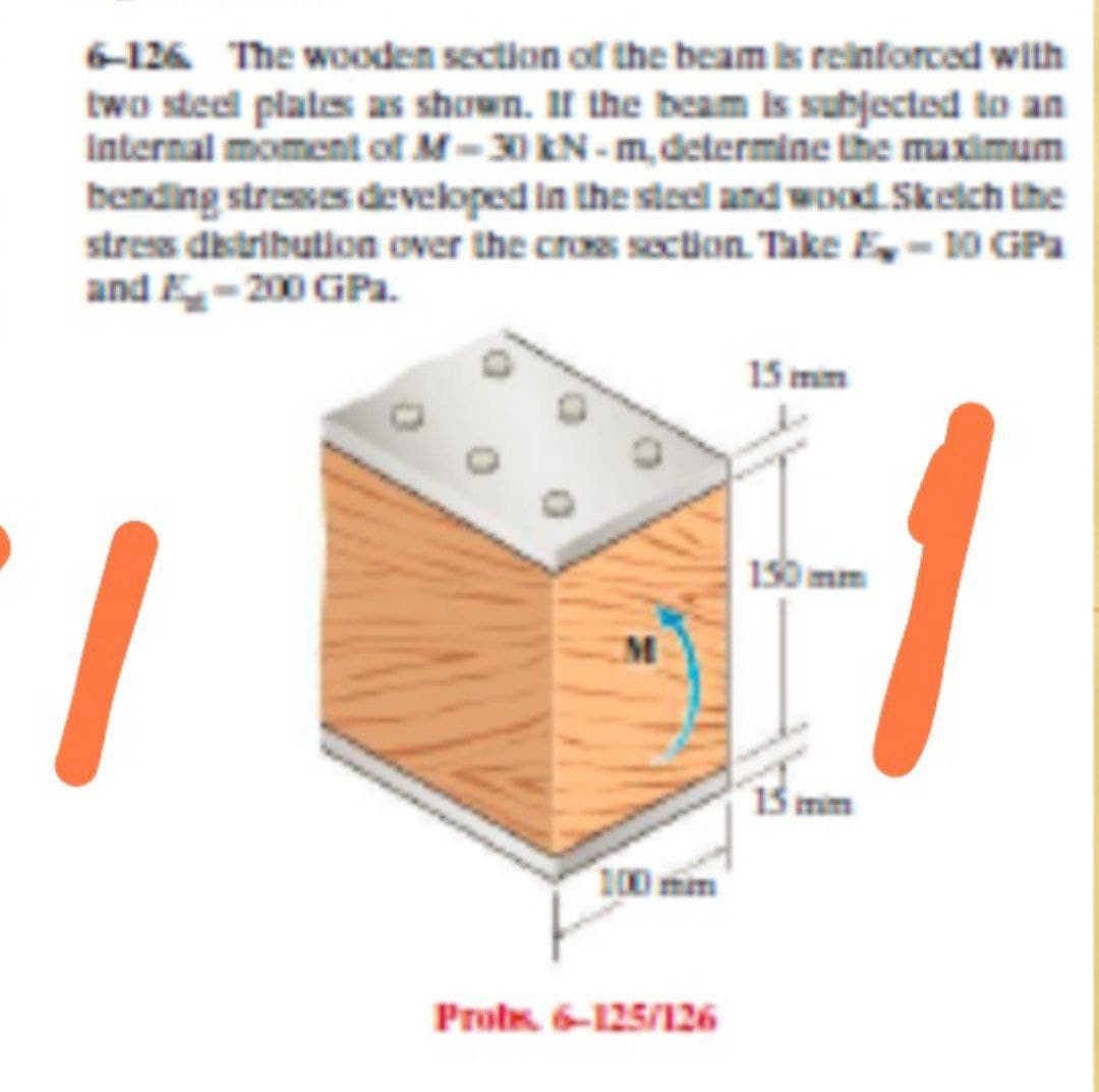 6-126 The wooden section of the beam is reinforced with
two steel plates as shown. II the beam is subjected to an
Internal moment of M-30 EN - m,determine the maximum
bending stresses developed in the steel and wood. Sketch the
stress distribution over the cros section. Take E – 10 GPa
and E-200 GPa.
15 mim
150 mm
15 mim
100 mim
Probs. 6-125/126
