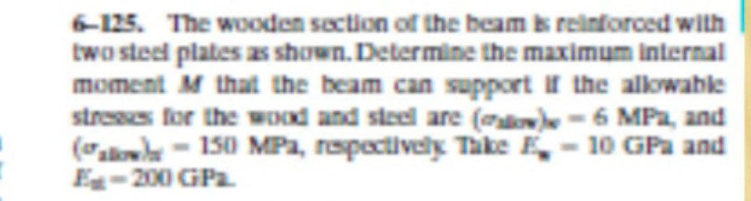 6-125. The wooden section of the beam k reinforced with
two sted plates as shown. Determine the maximum internal
moment M that the beam can support If the allowable
streses for the wOd and steel are (oo-6 MPa, and
(alol - 150 MPa, respectively Take E- 10 GPa and
E-200 GPa
