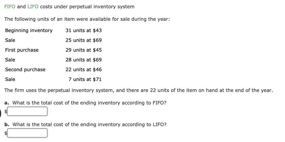 FIFO and LIFO costs under perpetual inventory system
The following units of an item were available for sale during the year:
Beginning inventory
31 units at $43
Sale
25 units at $69
First purchase
29 units at $45
Sale
28 units at $69
Second purchase
22 units at $46
Sale
7 units at $71
The firm uses the perpetual inventory system, and there are 22 units of the item on hand at the end of the year.
a. What is the total cost of the ending inventory according to FIFO?
$
b. What is the total cost of the ending inventory according to LIFO?
$