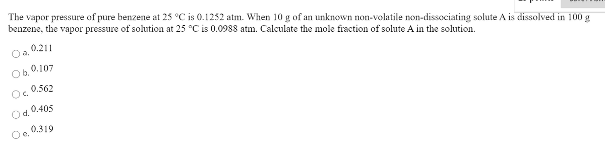 The vapor pressure of pure benzene at 25 °C is 0.1252 atm. When 10 g of an unknown non-volatile non-dissociating solute A is dissolved in 100 g
benzene, the vapor pressure of solution at 25 °C is 0.0988 atm. Calculate the mole fraction of solute A in the solution.
0.211
0.107
b.
0.562
С.
0.405
d.
0.319
е.
