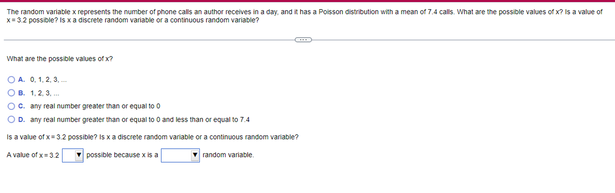 The random variable x represents the number of phone calls an author receives in a day, and it has a Poisson distribution with a mean of 7.4 calls. What are the possible values of x? Is a value of
x = 3.2 possible? Is x a discrete random variable or a continuous random variable?
What are the possible values of x?
O A. 0, 1, 2, 3, ...
OB. 1, 2, 3, ...
O C. any real number greater than or equal to 0
O D. any real number greater than or equal to 0 and less than or equal to 7.4
Is a value of x = 3.2 possible? Is x a discrete random variable or a continuous random variable?
A value of x = 3.2
possible because x is a
C...
▼random variable.