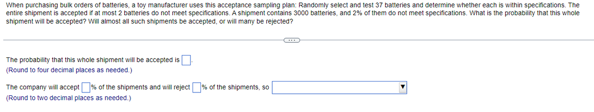 When purchasing bulk orders of batteries, a toy manufacturer uses this acceptance sampling plan: Randomly select and test 37 batteries and determine whether each is within specifications. The
entire shipment is accepted if at most 2 batteries do not meet specifications. A shipment contains 3000 batteries, and 2% of them do not meet specifications. What is the probability that this whole
shipment will be accepted? Will almost all such shipments be accepted, or will many be rejected?
The probability that this whole shipment will be accepted is
(Round to four decimal places as needed.)
The company will accept% of the shipments and will reject
(Round to two decimal places as needed.)
% of the shipments, so
C