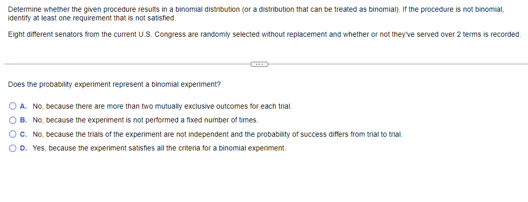 Determine whether the given procedure results in a binomial distribution (or a distribution that can be treated as binomial). If the procedure is not binomial,
identify at least one requirement that is not satisfied.
Eight different senators from the current U.S. Congress are randomly selected without replacement and whether or not they've served over 2 terms is recorded.
Does the probability experiment represent a binomial experiment?
O A. No, because there are more than two mutually exclusive outcomes for each trial.
O B. No, because the experiment is not performed a fixed number of times.
C. No, because the trials of the experiment are not independent and the probability of success differs from trial to trial.
O D. Yes, because the experiment satisfies all the criteria for a binomial experiment.