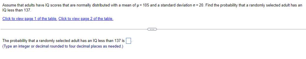 Assume that adults have IQ scores that are normally distributed with a mean of μ = 105 and a standard deviation o=20. Find the probability that a randomly selected adult has an
IQ less than 137.
Click to view page 1 of the table. Click to view page 2 of the table.
The probability that a randomly selected adult has an IQ less than 137 is
(Type an integer or decimal rounded to four decimal places as needed.)
C