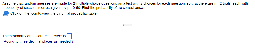 Assume that random guesses are made for 2 multiple-choice questions on a test with 2 choices for each question, so that there are n = 2 trials, each with
probability of success (correct) given by p= 0.50. Find the probability of no correct answers.
Click on the icon to view the binomial probability table.
The probability of no correct answers is
(Round to three decimal places as needed.)
C