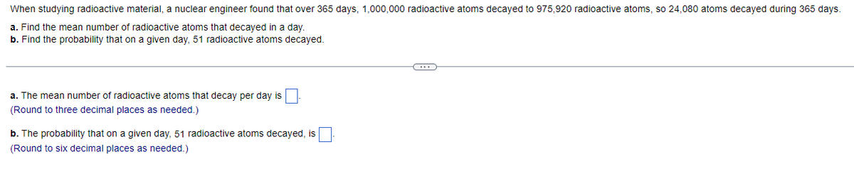 When studying radioactive material, a nuclear engineer found that over 365 days, 1,000,000 radioactive atoms decayed to 975,920 radioactive atoms, so 24,080 atoms decayed during 365 days.
a. Find the mean number of radioactive atoms that decayed in a day.
b. Find the probability that on a given day, 51 radioactive atoms decayed.
a. The mean number of radioactive atoms that decay per day is
(Round to three decimal places as needed.)
b. The probability that on a given day, 51 radioactive atoms decayed, is
(Round to six decimal places as needed.)
C