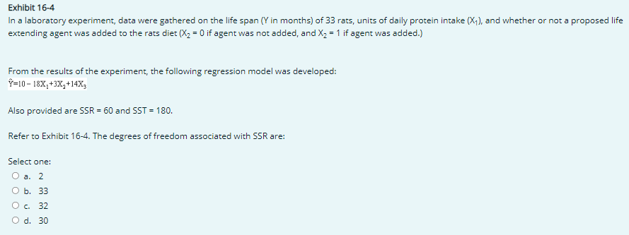 Exhibit 16-4
In a laboratory experiment, data were gathered on the life span (Y in months) of 33 rats, units of daily protein intake (X₁), and whether or not a proposed life
extending agent was added to the rats diet (X₂ = 0 if agent was not added, and X₂ = 1 if agent was added.)
From the results of the experiment, the following regression model was developed:
Y-10-18X₁+3x₂+14X3
Also provided are SSR = 60 and SST = 180.
Refer to Exhibit 16-4. The degrees of freedom associated with SSR are:
Select one:
O a. 2
b. 33
O c. 32
O d. 30