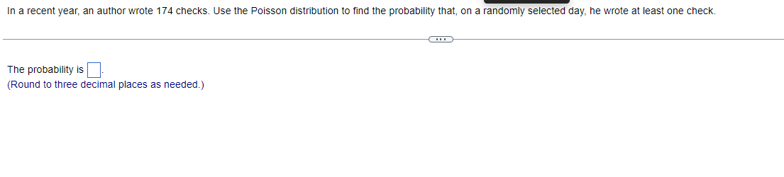 In a recent year, an author wrote 174 checks. Use the Poisson distribution to find the probability that, on a randomly selected day, he wrote at least one check.
The probability is
(Round to three decimal places as needed.)