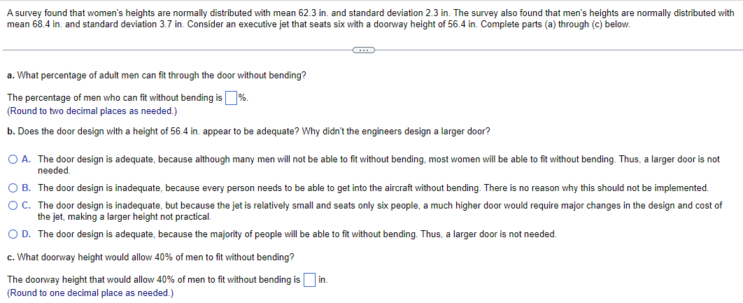 A survey found that women's heights are normally distributed with mean 62.3 in. and standard deviation 2.3 in. The survey also found that men's heights are normally distributed with
mean 68.4 in. and standard deviation 3.7 in. Consider an executive jet that seats six with a doorway height of 56.4 in. Complete parts (a) through (c) below.
a. What percentage of adult men can fit through the door without bending?
The percentage of men who can fit without bending is %.
(Round to two decimal places as needed.)
b. Does the door design with a height of 56.4 in. appear to be adequate? Why didn't the engineers design a larger door?
O A. The door design is adequate, because although many men will not be able to fit without bending, most women will be able to fit without bending. Thus, a larger door is not
needed.
O B. The door design is inadequate, because every person needs to be able to get into the aircraft without bending. There is no reason why this should not be implemented.
O C. The door design is inadequate, but because the jet is relatively small and seats only six people, a much higher door would require major changes in the design and cost of
the jet, making a larger height not practical.
O D. The door design is adequate, because the majority of people will be able to fit without bending. Thus, a larger door is not needed.
c. What doorway height would allow 40% of men to fit without bending?
The doorway height that would allow 40% of men to fit without bending is
(Round to one decimal place as needed.)
in.